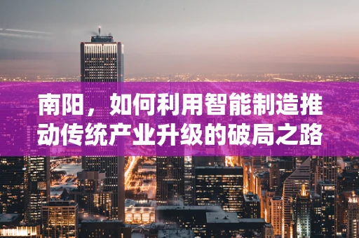 南阳，如何利用智能制造推动传统产业升级的破局之路？