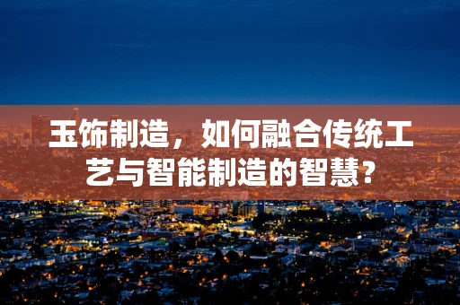玉饰制造，如何融合传统工艺与智能制造的智慧？