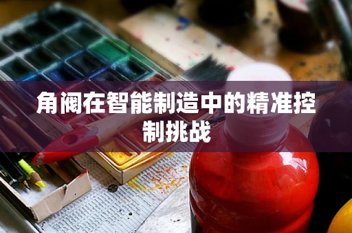 角阀在智能制造中的精准控制挑战