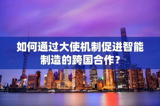 如何通过大使机制促进智能制造的跨国合作？