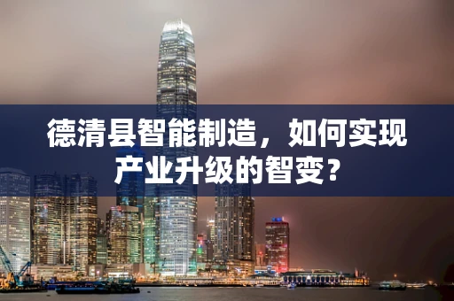 德清县智能制造，如何实现产业升级的智变？