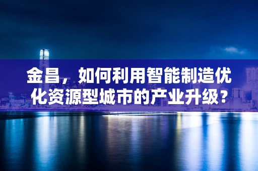 金昌，如何利用智能制造优化资源型城市的产业升级？