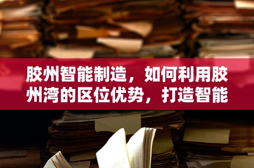 胶州智能制造，如何利用胶州湾的区位优势，打造智能产业集群？