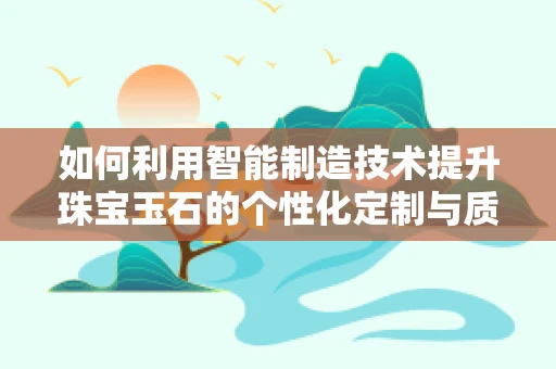 如何利用智能制造技术提升珠宝玉石的个性化定制与质量控制？