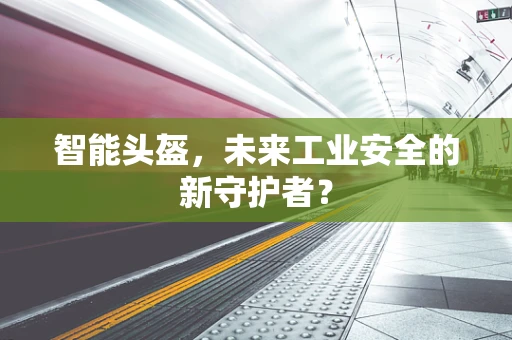智能头盔，未来工业安全的新守护者？