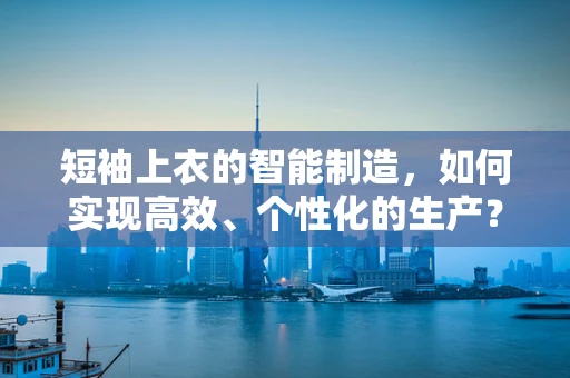 短袖上衣的智能制造，如何实现高效、个性化的生产？