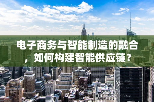 电子商务与智能制造的融合，如何构建智能供应链？