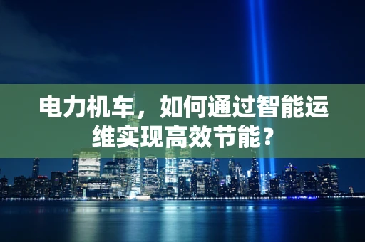 电力机车，如何通过智能运维实现高效节能？
