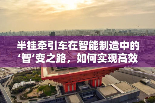 半挂牵引车在智能制造中的‘智’变之路，如何实现高效、精准的物流管理？