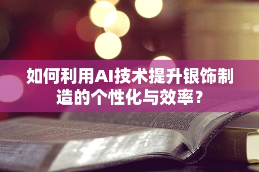 如何利用AI技术提升银饰制造的个性化与效率？