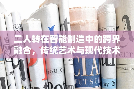 二人转在智能制造中的跨界融合，传统艺术与现代技术的碰撞与共生