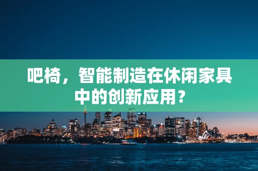 吧椅，智能制造在休闲家具中的创新应用？