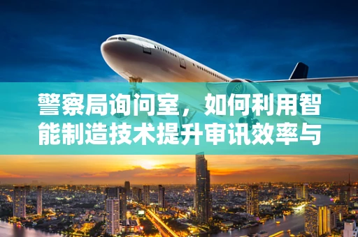 警察局询问室，如何利用智能制造技术提升审讯效率与安全？