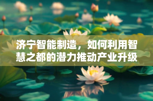 济宁智能制造，如何利用智慧之都的潜力推动产业升级？