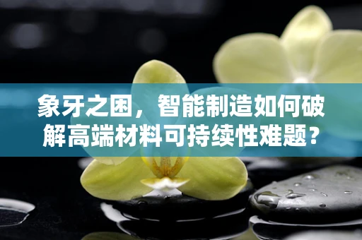 象牙之困，智能制造如何破解高端材料可持续性难题？