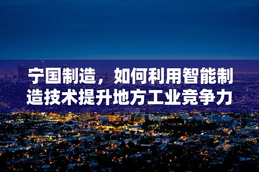 宁国制造，如何利用智能制造技术提升地方工业竞争力？