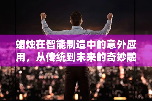 蜡烛在智能制造中的意外应用，从传统到未来的奇妙融合