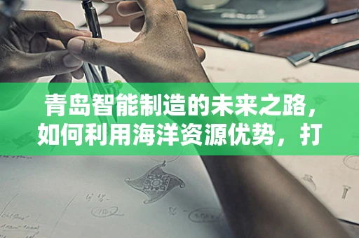 青岛智能制造的未来之路，如何利用海洋资源优势，打造全球领先的‘蓝智造’生态？