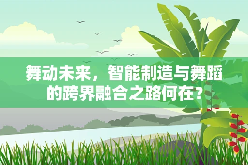 舞动未来，智能制造与舞蹈的跨界融合之路何在？