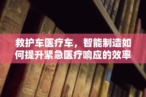 救护车医疗车，智能制造如何提升紧急医疗响应的效率？