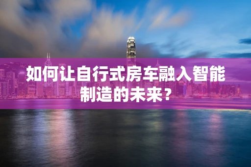如何让自行式房车融入智能制造的未来？