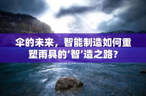 伞的未来，智能制造如何重塑雨具的‘智’造之路？