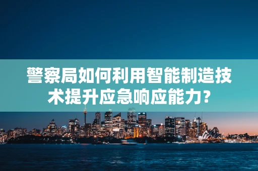 警察局如何利用智能制造技术提升应急响应能力？