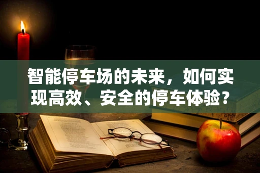 智能停车场的未来，如何实现高效、安全的停车体验？