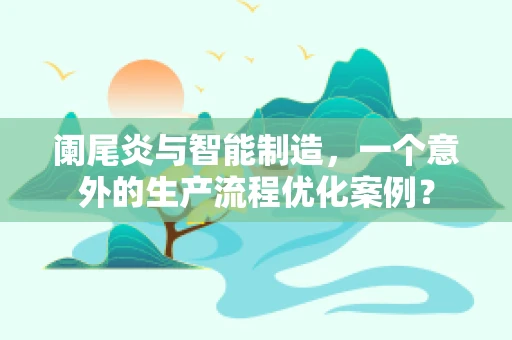 阑尾炎与智能制造，一个意外的生产流程优化案例？