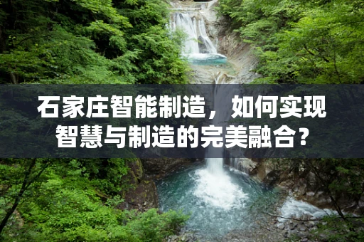 石家庄智能制造，如何实现智慧与制造的完美融合？