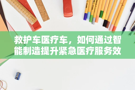 救护车医疗车，如何通过智能制造提升紧急医疗服务效率？