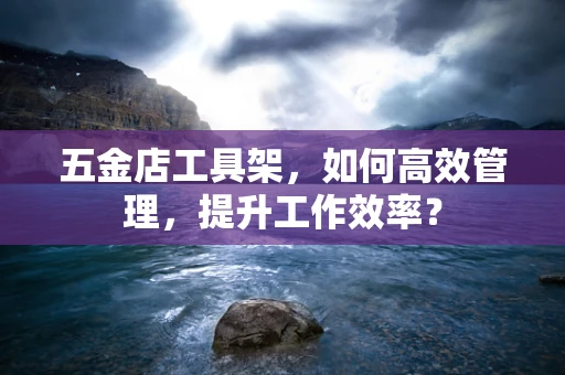 五金店工具架，如何高效管理，提升工作效率？