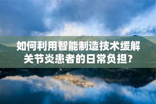 如何利用智能制造技术缓解关节炎患者的日常负担？