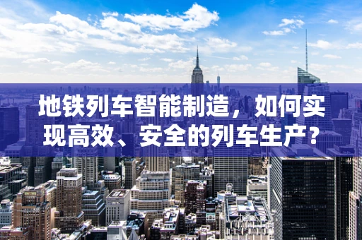 地铁列车智能制造，如何实现高效、安全的列车生产？