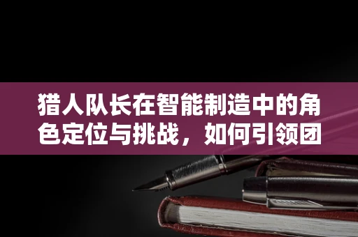 猎人队长在智能制造中的角色定位与挑战，如何引领团队穿越‘智能迷雾’？