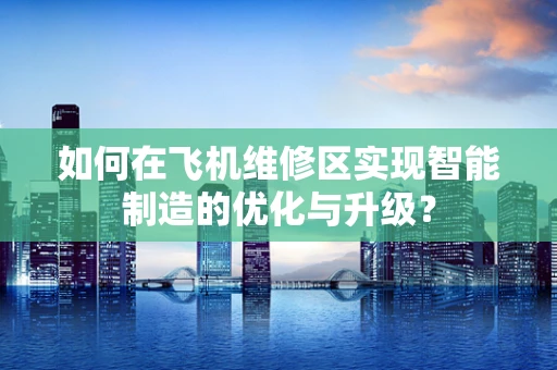 如何在飞机维修区实现智能制造的优化与升级？