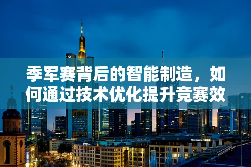 季军赛背后的智能制造，如何通过技术优化提升竞赛效率？