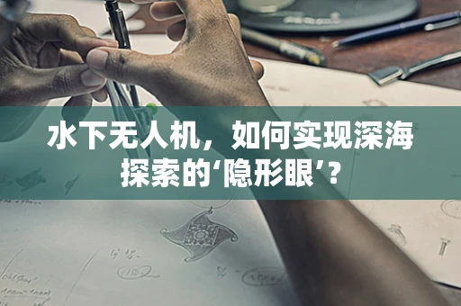 水下无人机，如何实现深海探索的‘隐形眼’？