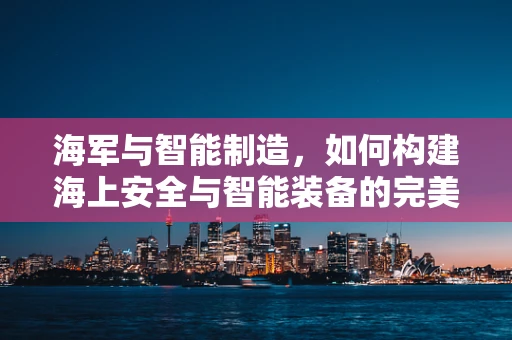 海军与智能制造，如何构建海上安全与智能装备的完美融合？
