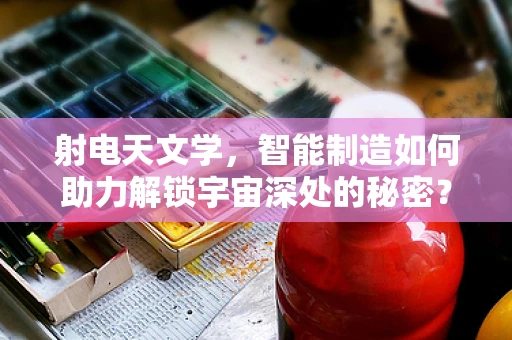 射电天文学，智能制造如何助力解锁宇宙深处的秘密？