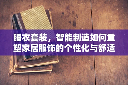 睡衣套装，智能制造如何重塑家居服饰的个性化与舒适度？