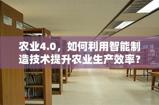 农业4.0，如何利用智能制造技术提升农业生产效率？