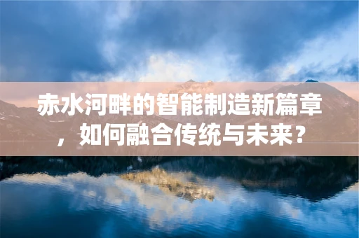 赤水河畔的智能制造新篇章，如何融合传统与未来？