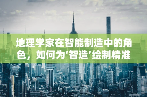 地理学家在智能制造中的角色，如何为‘智造’绘制精准的‘地图’？