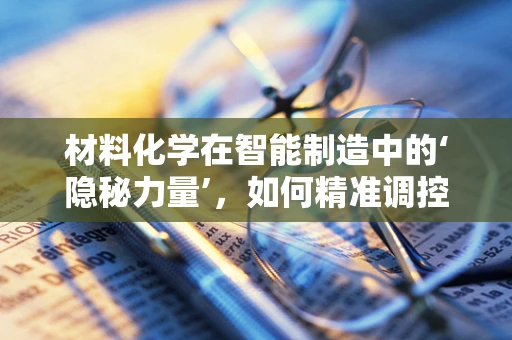 材料化学在智能制造中的‘隐秘力量’，如何精准调控以优化生产流程？