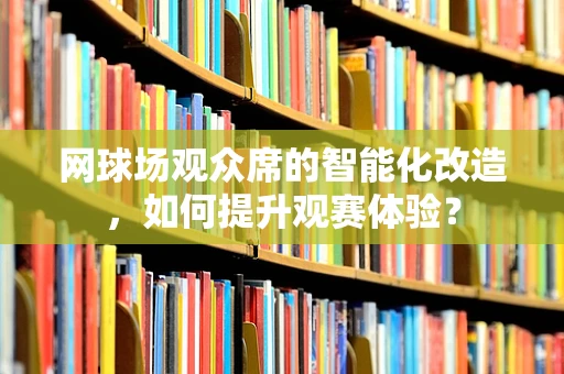网球场观众席的智能化改造，如何提升观赛体验？