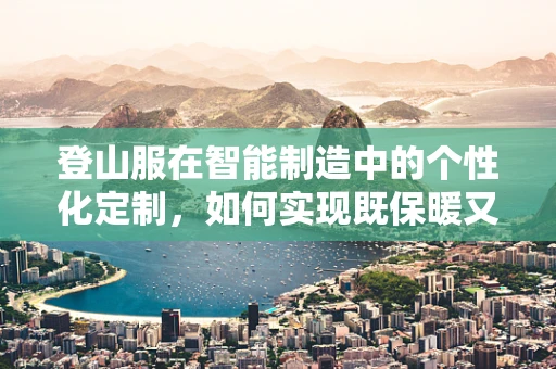 登山服在智能制造中的个性化定制，如何实现既保暖又轻便的完美结合？