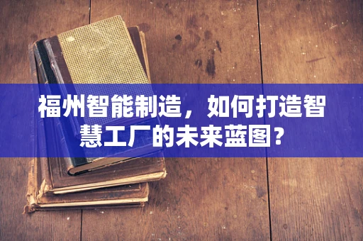 福州智能制造，如何打造智慧工厂的未来蓝图？