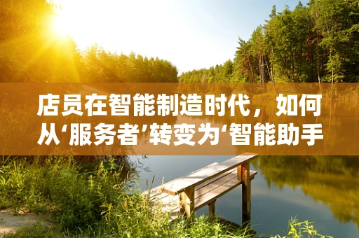 店员在智能制造时代，如何从‘服务者’转变为‘智能助手’？
