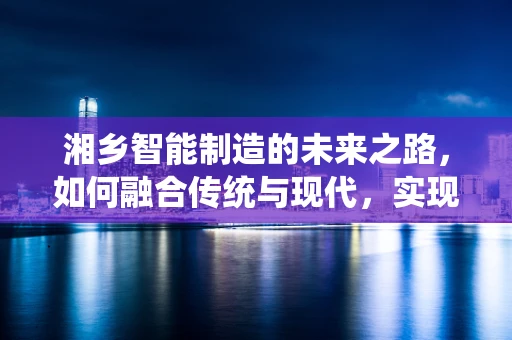 湘乡智能制造的未来之路，如何融合传统与现代，实现产业升级？